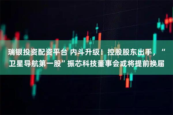 瑞银投资配资平台 内斗升级！控股股东出手，“卫星导航第一股”振芯科技董事会或将提前换届