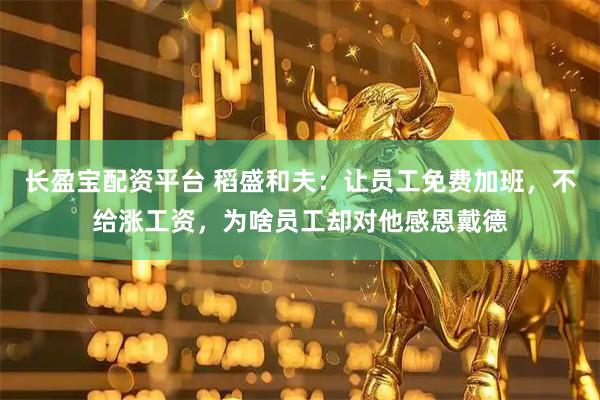 长盈宝配资平台 稻盛和夫：让员工免费加班，不给涨工资，为啥员工却对他感恩戴德