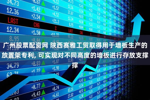 广州股票配资网 陕西赛雅工贸取得用于墙板生产的放置架专利, 可实现对不同高度的墙板进行存放支撑
