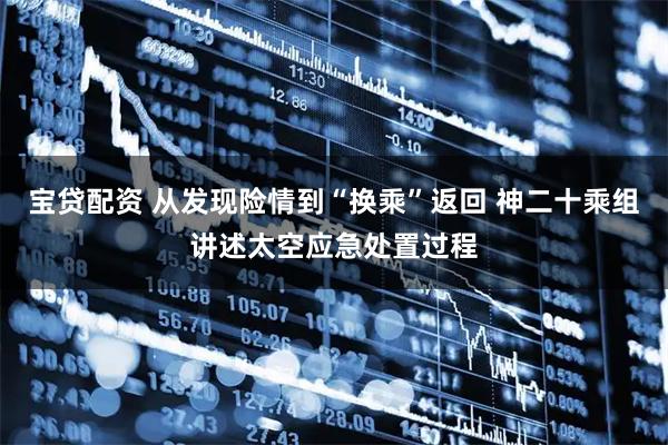 宝贷配资 从发现险情到“换乘”返回 神二十乘组讲述太空应急处置过程