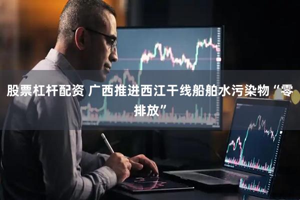 股票杠杆配资 广西推进西江干线船舶水污染物“零排放”