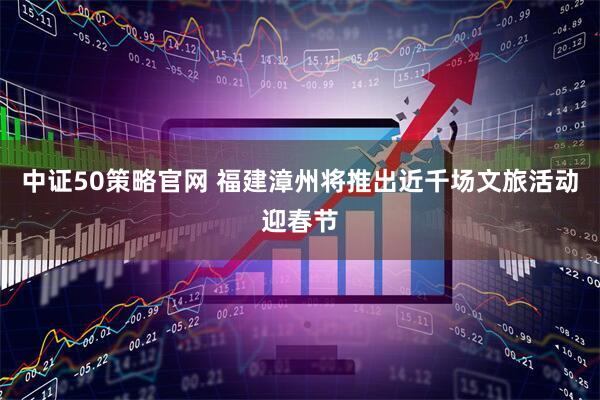 中证50策略官网 福建漳州将推出近千场文旅活动迎春节