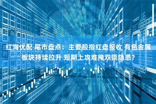 红海优配 尾市盘点：主要股指红盘报收 有色金属板块持续拉升 短期上攻难掩双顶隐患？
