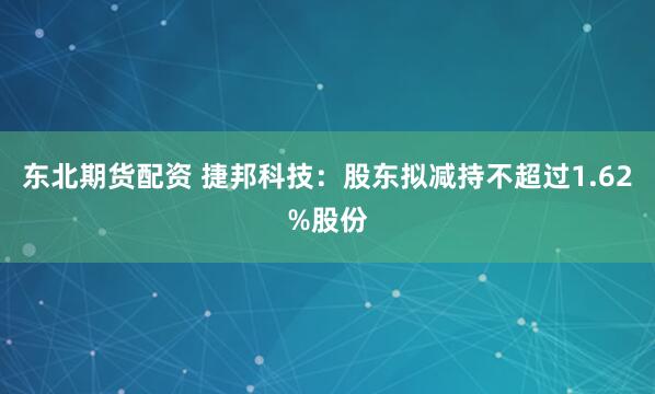 东北期货配资 捷邦科技：股东拟减持不超过1.62%股份