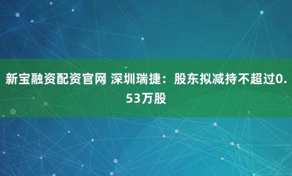 新宝融资配资官网 深圳瑞捷：股东拟减持不超过0.53万股