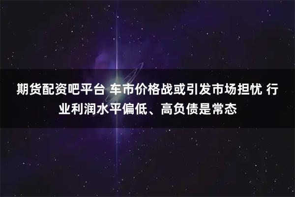 期货配资吧平台 车市价格战或引发市场担忧 行业利润水平偏低、高负债是常态