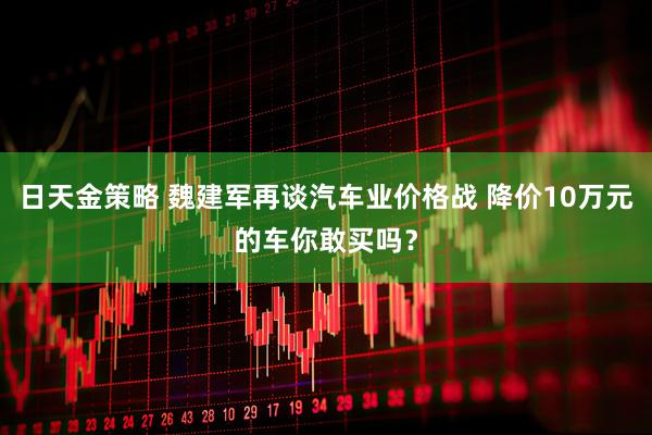 日天金策略 魏建军再谈汽车业价格战 降价10万元的车你敢买吗？
