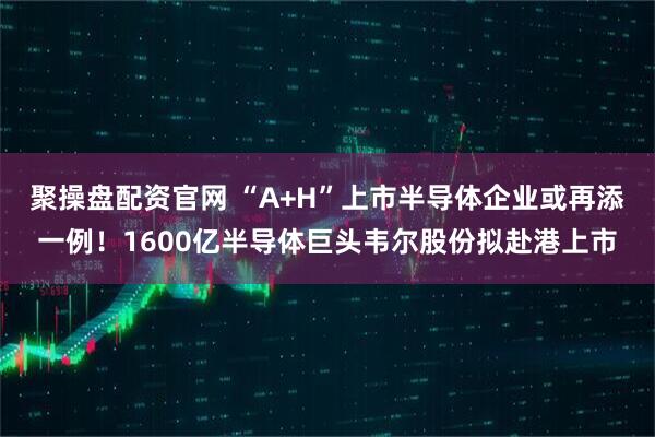 聚操盘配资官网 “A+H”上市半导体企业或再添一例！1600亿半导体巨头韦尔股份拟赴港上市