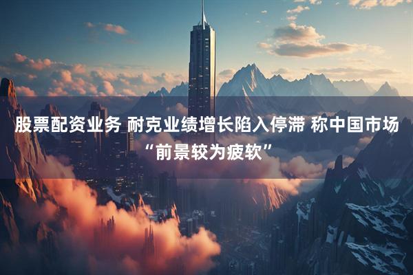 股票配资业务 耐克业绩增长陷入停滞 称中国市场“前景较为疲软”
