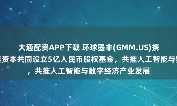 大通配资APP下载 环球墨非(GMM.US)携手扬子文旅、恒运资本共同设立5亿人民币股权基金，共推人工智能与数字经济产业发展
