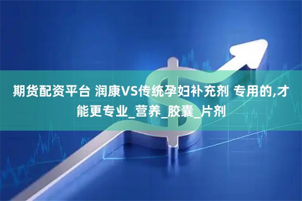 期货配资平台 润康VS传统孕妇补充剂 专用的,才能更专业_营养_胶囊_片剂