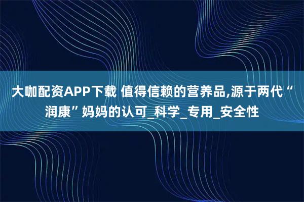 大咖配资APP下载 值得信赖的营养品,源于两代“润康”妈妈的认可_科学_专用_安全性