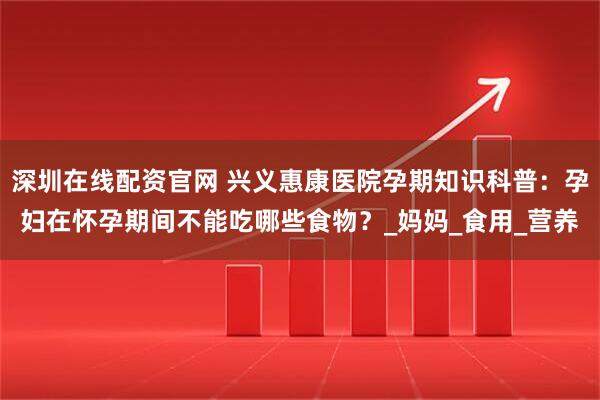 深圳在线配资官网 兴义惠康医院孕期知识科普：孕妇在怀孕期间不能吃哪些食物？_妈妈_食用_营养
