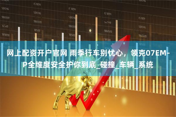 网上配资开户官网 雨季行车别忧心，领克07EM-P全维度安全护你到底_碰撞_车辆_系统