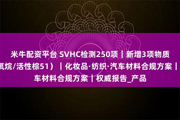 米牛配资平台 SVHC检测250项｜新增3项物质合规指南（硅氧烷/活性棕51）｜化妆品·纺织·汽车材料合规方案｜权威报告_产品