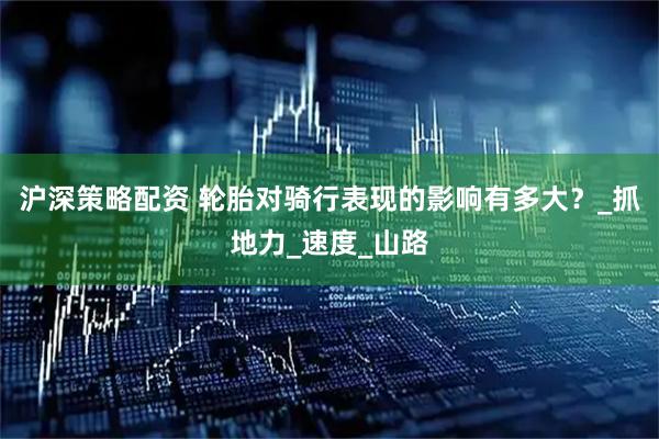 沪深策略配资 轮胎对骑行表现的影响有多大？_抓地力_速度_山路