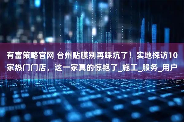有富策略官网 台州贴膜别再踩坑了！实地探访10家热门门店，这一家真的惊艳了_施工_服务_用户