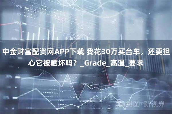 中金财富配资网APP下载 我花30万买台车，还要担心它被晒坏吗？_Grade_高温_要求