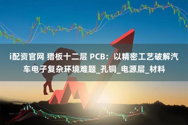 i配资官网 猎板十二层 PCB：以精密工艺破解汽车电子复杂环境难题_孔铜_电源层_材料