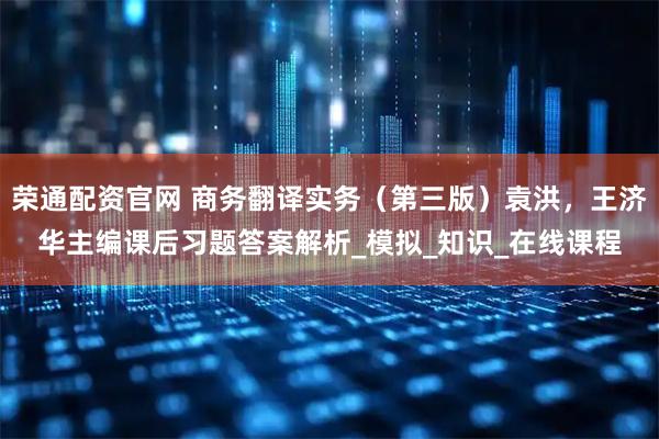 荣通配资官网 商务翻译实务（第三版）袁洪，王济华主编课后习题答案解析_模拟_知识_在线课程
