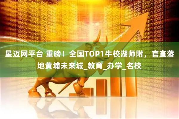 星迈网平台 重磅！全国TOP1牛校湖师附，官宣落地黄埔未来城_教育_办学_名校