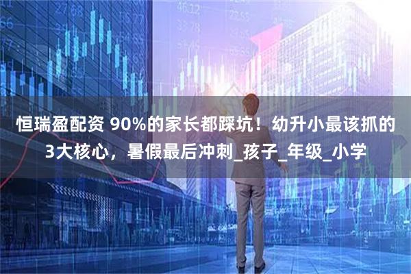 恒瑞盈配资 90%的家长都踩坑！幼升小最该抓的3大核心，暑假最后冲刺_孩子_年级_小学