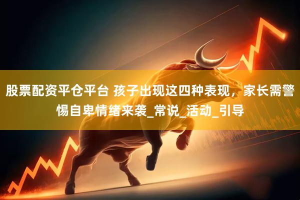 股票配资平仓平台 孩子出现这四种表现，家长需警惕自卑情绪来袭_常说_活动_引导