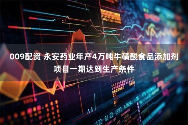 009配资 永安药业年产4万吨牛磺酸食品添加剂项目一期达到生产条件