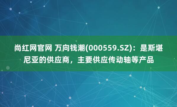 尚红网官网 万向钱潮(000559.SZ)：是斯堪尼亚的供应商，主要供应传动轴等产品
