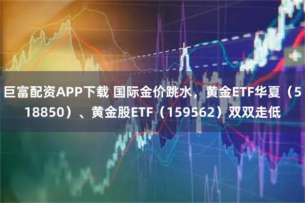 巨富配资APP下载 国际金价跳水，黄金ETF华夏（518850）、黄金股ETF（159562）双双走低
