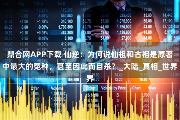 鼎合网APP下载 仙逆：为何说仙祖和古祖是原著中最大的冤种，甚至因此而自杀？_大陆_真相_世界
