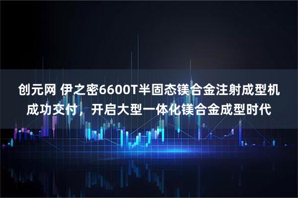 创元网 伊之密6600T半固态镁合金注射成型机成功交付，开启大型一体化镁合金成型时代