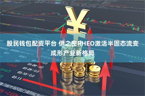 股民钱包配资平台 伊之密RHEO激活半固态流变成形产业新格局