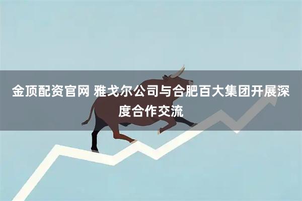 金顶配资官网 雅戈尔公司与合肥百大集团开展深度合作交流