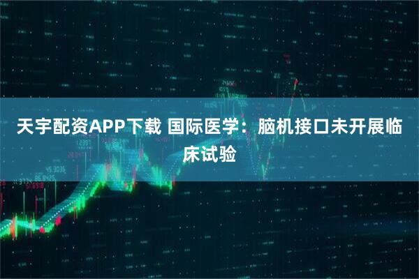 天宇配资APP下载 国际医学：脑机接口未开展临床试验