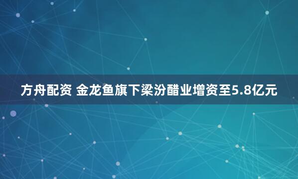 方舟配资 金龙鱼旗下梁汾醋业增资至5.8亿元