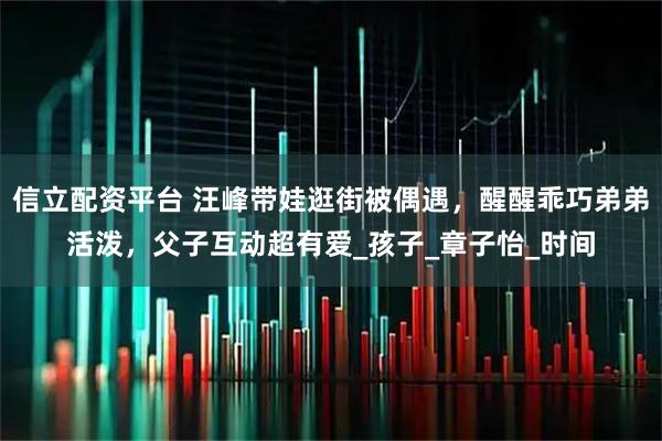 信立配资平台 汪峰带娃逛街被偶遇，醒醒乖巧弟弟活泼，父子互动超有爱_孩子_章子怡_时间
