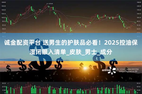 诚金配资平台 送男生的护肤品必看！2025控油保湿闭眼入清单_皮肤_男士_成分