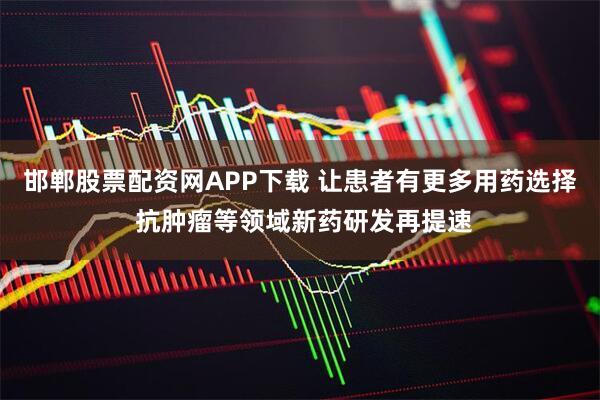 邯郸股票配资网APP下载 让患者有更多用药选择 抗肿瘤等领域新药研发再提速
