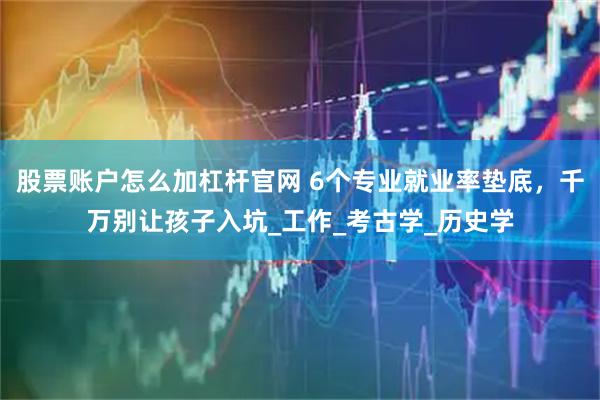 股票账户怎么加杠杆官网 6个专业就业率垫底，千万别让孩子入坑_工作_考古学_历史学