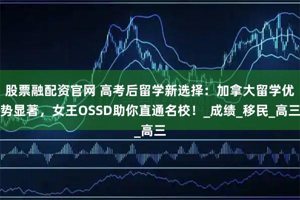 股票融配资官网 高考后留学新选择：加拿大留学优势显著，女王OSSD助你直通名校！_成绩_移民_高三