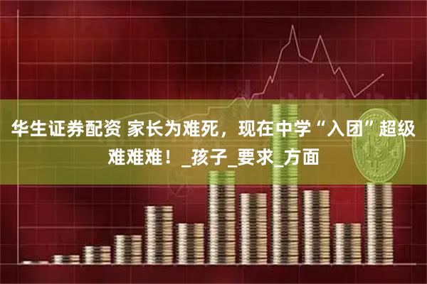 华生证券配资 家长为难死，现在中学“入团”超级难难难！_孩子_要求_方面