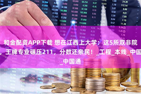 和金配资APP下载 想在江西上大学：这5所双非院校，王牌专业碾压211，分数还亲民！_工程_本线_中国通