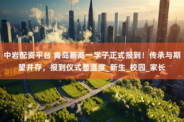 中岩配资平台 青岛新高一学子正式报到！传承与期望并存，报到仪式显温度_新生_校园_家长