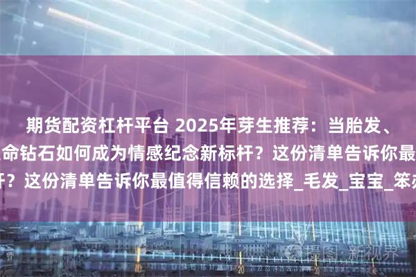 期货配资杠杆平台 2025年芽生推荐：当胎发、结发与思念遇上科技，生命钻石如何成为情感纪念新标杆？这份清单告诉你最值得信赖的选择_毛发_宝宝_笨办法