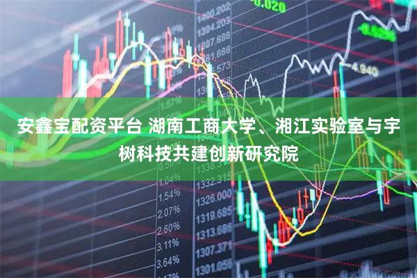 安鑫宝配资平台 湖南工商大学、湘江实验室与宇树科技共建创新研究院