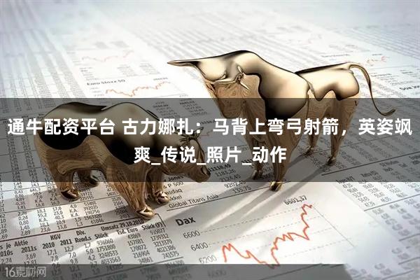 通牛配资平台 古力娜扎：马背上弯弓射箭，英姿飒爽_传说_照片_动作