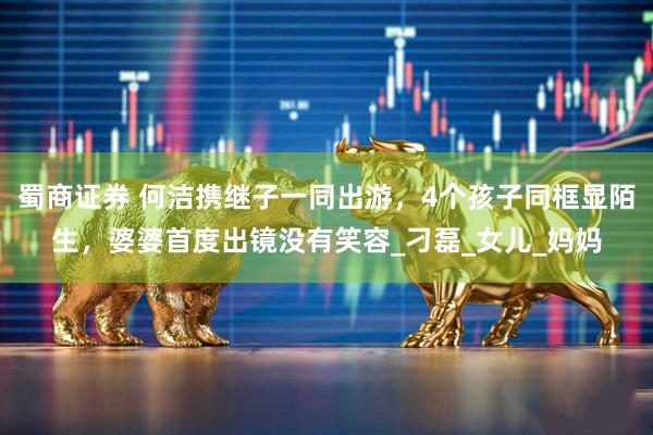 蜀商证券 何洁携继子一同出游，4个孩子同框显陌生，婆婆首度出镜没有笑容_刁磊_女儿_妈妈
