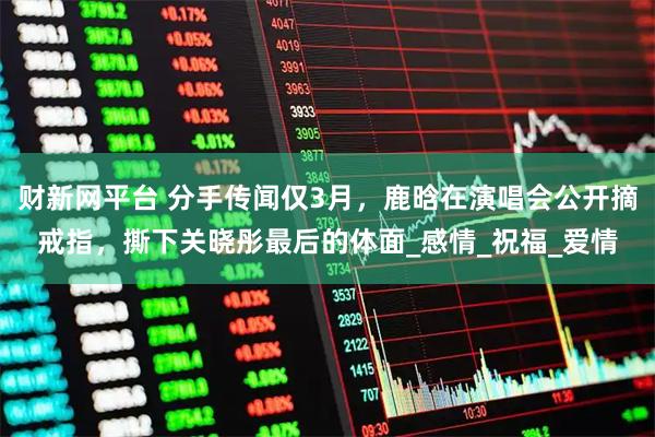 财新网平台 分手传闻仅3月，鹿晗在演唱会公开摘戒指，撕下关晓彤最后的体面_感情_祝福_爱情