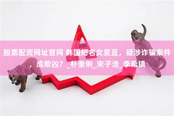 股票配资网址官网 韩国知名女爱豆，疑涉诈骗案件，成帮凶？_朴奎俐_宋子浩_李希镇